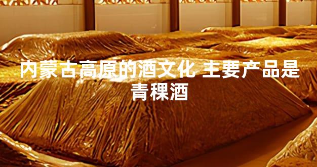 内蒙古高原的酒文化 主要产品是青稞酒